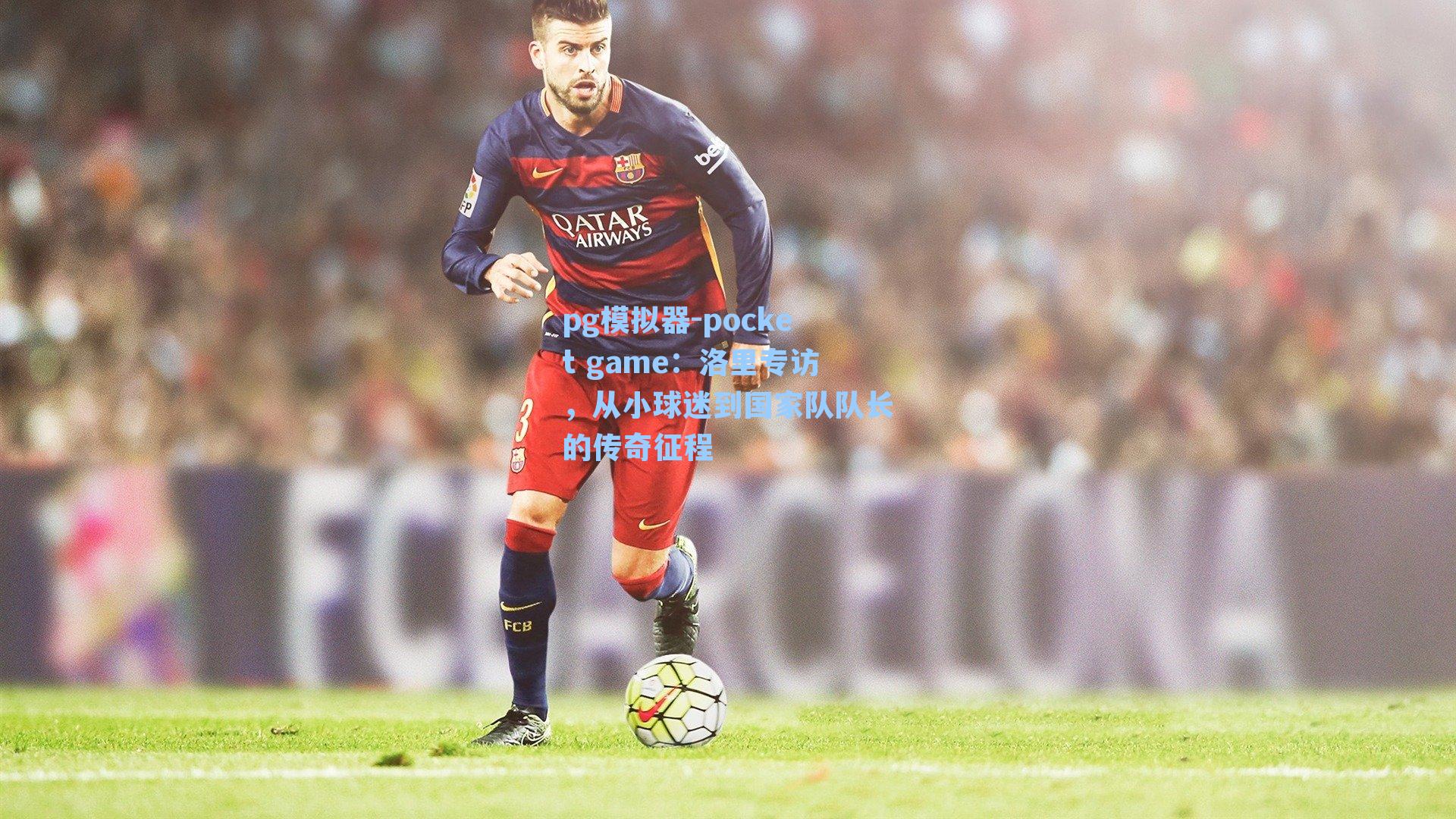 洛里专访，从小球迷到国家队队长的传奇征程